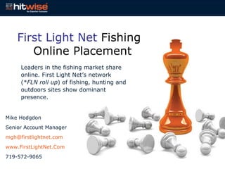 First Light Net  Fishing Online Placement Leaders in the fishing market share online. First Light Net’s network (* FLN roll up ) of fishing, hunting and outdoors sites show dominant presence. Mike Hodgdon Senior Account Manager [email_address] www.FirstLightNet.Com 719-572-9065 