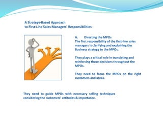 A Strategy-Based Approach 
to First-Line Sales Managers’ Responsibilities 
A. Directing the MPOs 
The first responsibility of the first-line sales 
managers is clarifying and explaining the 
Business strategy to the MPOs. 
They plays a critical role in translating and 
reinforcing those decisions throughout the 
MPOs. 
They need to focus the MPOs on the right 
customers and areas. 
They need to guide MPOs with necessary selling techniques 
considering the customers’ attitudes & importance. 
 