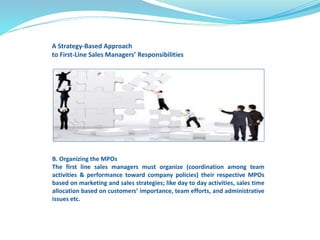 A Strategy-Based Approach 
to First-Line Sales Managers’ Responsibilities 
B. Organizing the MPOs 
The first line sales managers must organize (coordination among team 
activities & performance toward company policies) their respective MPOs 
based on marketing and sales strategies; like day to day activities, sales time 
allocation based on customers’ importance, team efforts, and administrative 
issues etc. 
 