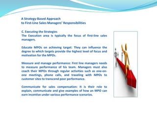 A Strategy-Based Approach 
to First-Line Sales Managers’ Responsibilities 
C. Executing the Strategies 
The Execution area is typically the focus of first-line sales 
managers. 
Educate MPOs on achieving target: They can influence the 
degree to which targets provide the highest level of focus and 
motivation for the MPOs. 
Measure and manage performance: First line managers needs 
to measure performance of his team. Managers must also 
coach their MPOs through regular activities such as one-on-one 
meetings, phone calls, and traveling with MPOs to 
customer sites to transcend poor performance. 
Communicate for sales compensation: It is their role to 
explain, communicate and give examples of how an MPO can 
earn incentive under various performance scenarios. 
 
