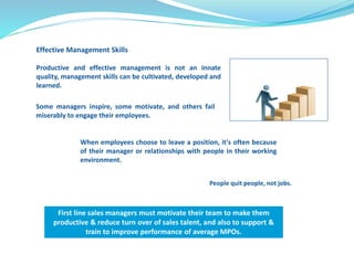 Effective Management Skills 
Productive and effective management is not an innate 
quality, management skills can be cultivated, developed and 
learned. 
Some managers inspire, some motivate, and others fail 
miserably to engage their employees. 
When employees choose to leave a position, it's often because 
of their manager or relationships with people in their working 
environment. 
People quit people, not jobs. 
First line sales managers must motivate their team to make them 
productive & reduce turn over of sales talent, and also to support & 
train to improve performance of average MPOs. 
 