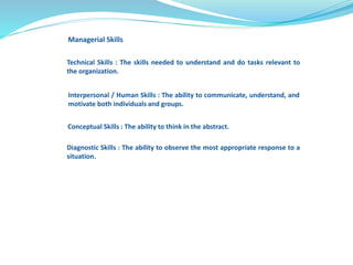 Managerial Skills 
Technical Skills : The skills needed to understand and do tasks relevant to 
the organization. 
Interpersonal / Human Skills : The ability to communicate, understand, and 
motivate both individuals and groups. 
Conceptual Skills : The ability to think in the abstract. 
Diagnostic Skills : The ability to observe the most appropriate response to a 
situation. 
 
