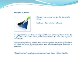 Managers vs Leaders 
Managers are persons who get the job done by 
others. 
Leaders are those who have followers. 
The biggest difference between managers and leaders is the way they motivate the 
people who work or follow them, and this sets the tone for most other aspects of 
what they do. 
Many people, by the way, are both. They have management jobs, but they realize that 
you cannot buy hearts, especially to follow them down a difficult path, and so act as 
leaders too. 
"To truly lead one's people, one must also truly know them." ~Nelson Mandela 
 