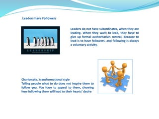 Leaders do not have subordinates, when they are 
leading. When they want to lead, they have to 
give up formal authoritarian control, because to 
lead is to have followers, and following is always 
a voluntary activity. 
Leaders have Followers 
Charismatic, transformational style 
Telling people what to do does not inspire them to 
follow you. You have to appeal to them, showing 
how following them will lead to their hearts' desire 
 