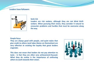 Leaders have followers 
Seek risk 
Leaders are risk seekers, although they are not blind thrill-seekers. 
When pursuing their vision, they consider it natural to 
encounter problems and hurdles that must be overcome along 
the way. 
People focus 
They are always good with people, and quiet styles that 
give credit to others (and takes blame on themselves) are 
very effective at creating the loyalty that great leaders 
engender. 
This does not mean that leaders do not pay attention to 
tasks - in fact they are often very achievement-focused. 
What they do realize is the importance of enthusing 
others to work towards their vision. 
 
