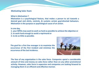Motivating Sales Team 
What is Motivation ? 
Motivation is a psychological feature, that makes a person to act towards a 
desired goal and elicits, controls, & sustains certain goal-directed behaviors. 
Motivation is the purpose or psychological cause of an action. 
In one day, 
1. your MPOs may want to work as hard as possible to achieve the objective or 
2. to work hard enough to avoid a reprimand or 
3. to do as little as possible. 
The goal for a first line manager is to maximize the 
occurrence of the first incident and minimize the 
occurrence of the last incidence. 
The face of any organization is the sales force. Companies spend a considerable 
amount of time and money on sales force rather than on any other promotional 
activity. However, sales force is expensive and companies are looking forward to 
managing them in an efficient and effective manner. 
 