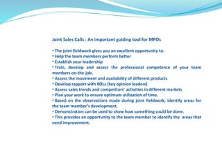 Joint Sales Calls : An important guiding tool for MPOs 
• The joint fieldwork gives you an excellent opportunity to: 
• Help the team members perform better 
• Establish your leadership 
• Train, develop and assess the professional competence of your team 
members on-the-job. 
• Assess the movement and availability of different products 
• Develop rapport with KOLs (key opinion leaders) 
• Assess sales trends and competitors’ activities in different markets 
• Plan your work to ensure optimum utilization of time. 
• Based on the observations made during joint fieldwork, identify areas for 
the team member’s development. 
• Demonstration can be used to show how something could be done. 
• This provides an opportunity to the team member to identify the areas that 
need improvement. 
 
