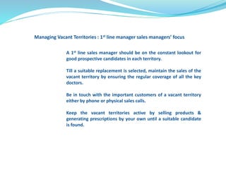 Managing Vacant Territories : 1st line manager sales managers’ focus 
A 1st line sales manager should be on the constant lookout for 
good prospective candidates in each territory. 
Till a suitable replacement is selected, maintain the sales of the 
vacant territory by ensuring the regular coverage of all the key 
doctors. 
Be in touch with the important customers of a vacant territory 
either by phone or physical sales calls. 
Keep the vacant territories active by selling products & 
generating prescriptions by your own until a suitable candidate 
is found. 
 