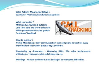 Sales Activity Monitoring (SAM) : 
Essential of Pharmaceuticals Sales Management 
What to monitor ? 
MPOs daily activities & outcome 
Cold sales calls and warm sales calls 
MPOs performance & sales growth 
Customers’ Feedback 
How to monitor ? 
Verbal Monitoring : Daily communication over cell phone to tract his every 
movement in the market place & day’s outcome. 
Monitoring by documents : Observing DCRs, TPs, sales performance, 
utilization of resources, sales calls frequency etc. 
Meetings : Analyze outcome & next strategies to overcome difficulties. 
 