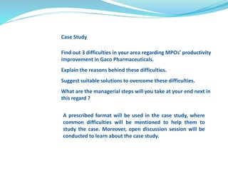 Case Study 
Find out 3 difficulties in your area regarding MPOs’ productivity 
improvement in Gaco Pharmaceuticals. 
Explain the reasons behind these difficulties. 
Suggest suitable solutions to overcome these difficulties. 
What are the managerial steps will you take at your end next in 
this regard ? 
A prescribed format will be used in the case study, where 
common difficulties will be mentioned to help them to 
study the case. Moreover, open discussion session will be 
conducted to learn about the case study. 
 