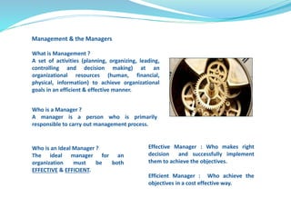 What is Management ? 
A set of activities (planning, organizing, leading, 
controlling and decision making) at an 
organizational resources (human, financial, 
physical, information) to achieve organizational 
goals in an efficient & effective manner. 
Who is a Manager ? 
A manager is a person who is primarily 
responsible to carry out management process. 
Who is an Ideal Manager ? 
The ideal manager for an 
organization must be both 
EFFECTIVE & EFFICIENT. 
Effective Manager : Who makes right 
decision and successfully implement 
them to achieve the objectives. 
Efficient Manager : Who achieve the 
objectives in a cost effective way. 
Management & the Managers 
 