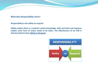 What does Responsibility mean? 
Responsibility is the ability to respond. 
Ability implies there is a need for certain knowledge, skills and tools and response 
implies some form of action needs to be taken. The effectiveness of an FLM is 
directly linked to their Ability to Respond. 
 