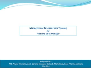 Management & Leadership Training 
for 
First Line Sales Manager 
Prepared by : 
Md. Anwar Morsalin, Asst. General Manager (Sales & Marketing), Gaco Pharmaceuticals 
May 2013 
 