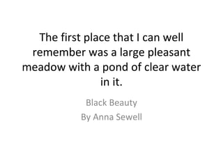 The first place that I can well
remember was a large pleasant
meadow with a pond of clear water
in it.
Black Beauty
By Ann...