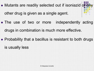  Mutants are readily selected out if isoniazid or any
other drug is given as a single agent.
 The use of two or more independently acting
drugs in combination is much more effective.
 Probability that a bacillus is resistant to both drugs
is usually less
Dr Ndayisaba Corneille
 