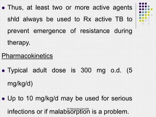  Thus, at least two or more active agents
shld always be used to Rx active TB to
prevent emergence of resistance during
therapy.
Pharmacokinetics
 Typical adult dose is 300 mg o.d. (5
mg/kg/d)
 Up to 10 mg/kg/d may be used for serious
infections or if malabsorption is a problem.
Dr Ndayisaba Corneille
 