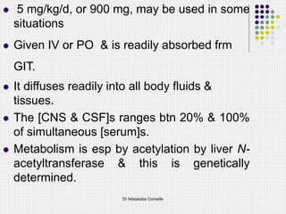  5 mg/kg/d, or 900 mg, may be used in some
situations
 Given IV or PO & is readily absorbed frm
GIT.
 It diffuses readily into all body fluids &
tissues.
 The [CNS & CSF]s ranges btn 20% & 100%
of simultaneous [serum]s.
 Metabolism is esp by acetylation by liver N-
acetyltransferase & this is genetically
determined.
Dr Ndayisaba Corneille
 