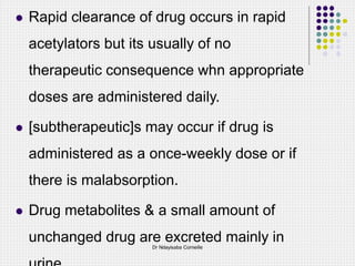  Rapid clearance of drug occurs in rapid
acetylators but its usually of no
therapeutic consequence whn appropriate
doses are administered daily.
 [subtherapeutic]s may occur if drug is
administered as a once-weekly dose or if
there is malabsorption.
 Drug metabolites & a small amount of
unchanged drug are excreted mainly in
Dr Ndayisaba Corneille
 