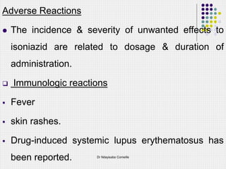 Adverse Reactions
 The incidence & severity of unwanted effects to
isoniazid are related to dosage & duration of
administration.
 Immunologic reactions
 Fever
 skin rashes.
 Drug-induced systemic lupus erythematosus has
been reported. Dr Ndayisaba Corneille
 