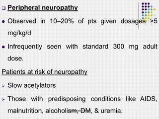  Peripheral neuropathy
 Observed in 10–20% of pts given dosages >5
mg/kg/d
 Infrequently seen with standard 300 mg adult
dose.
Patients at risk of neuropathy
 Slow acetylators
 Those with predisposing conditions like AIDS,
malnutrition, alcoholism, DM, & uremia.
Dr Ndayisaba Corneille
 