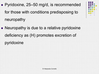  Pyridoxine, 25–50 mg/d, is recommended
for those with conditions predisposing to
neuropathy
 Neuropathy is due to a relative pyridoxine
deficiency as (H) promotes excretion of
pyridoxine
Dr Ndayisaba Corneille
 