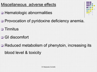 Miscellaneous adverse effects
 Hematologic abnormalities
 Provocation of pyridoxine deficiency anemia.
 Tinnitus
 GI discomfort
 Reduced metabolism of phenytoin, increasing its
blood level & toxicity
Dr Ndayisaba Corneille
 