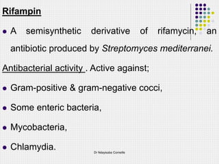 Rifampin
 A semisynthetic derivative of rifamycin, an
antibiotic produced by Streptomyces mediterranei.
Antibacterial activity . Active against;
 Gram-positive & gram-negative cocci,
 Some enteric bacteria,
 Mycobacteria,
 Chlamydia. Dr Ndayisaba Corneille
 