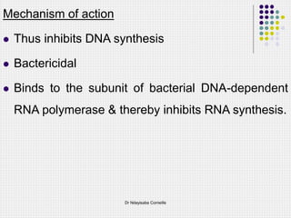 Mechanism of action
 Thus inhibits DNA synthesis
 Bactericidal
 Binds to the subunit of bacterial DNA-dependent
RNA polymerase & thereby inhibits RNA synthesis.
Dr Ndayisaba Corneille
 