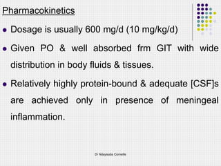Pharmacokinetics
 Dosage is usually 600 mg/d (10 mg/kg/d)
 Given PO & well absorbed frm GIT with wide
distribution in body fluids & tissues.
 Relatively highly protein-bound & adequate [CSF]s
are achieved only in presence of meningeal
inflammation.
Dr Ndayisaba Corneille
 
