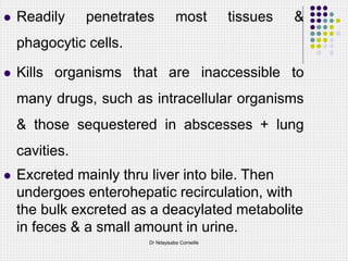  Readily penetrates most tissues &
phagocytic cells.
 Kills organisms that are inaccessible to
many drugs, such as intracellular organisms
& those sequestered in abscesses + lung
cavities.
 Excreted mainly thru liver into bile. Then
undergoes enterohepatic recirculation, with
the bulk excreted as a deacylated metabolite
in feces & a small amount in urine.
Dr Ndayisaba Corneille
 