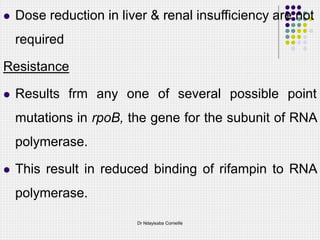  Dose reduction in liver & renal insufficiency are not
required
Resistance
 Results frm any one of several possible point
mutations in rpoB, the gene for the subunit of RNA
polymerase.
 This result in reduced binding of rifampin to RNA
polymerase.
Dr Ndayisaba Corneille
 