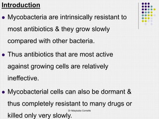 Introduction
 Mycobacteria are intrinsically resistant to
most antibiotics & they grow slowly
compared with other bacteria.
 Thus antibiotics that are most active
against growing cells are relatively
ineffective.
 Mycobacterial cells can also be dormant &
thus completely resistant to many drugs or
killed only very slowly.
Dr Ndayisaba Corneille
 