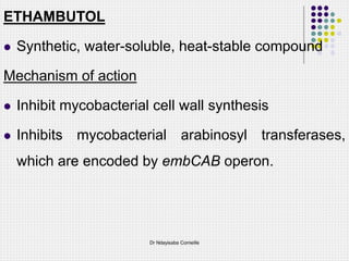 ETHAMBUTOL
 Synthetic, water-soluble, heat-stable compound
Mechanism of action
 Inhibit mycobacterial cell wall synthesis
 Inhibits mycobacterial arabinosyl transferases,
which are encoded by embCAB operon.
Dr Ndayisaba Corneille
 