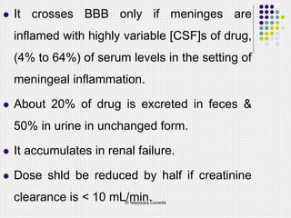  It crosses BBB only if meninges are
inflamed with highly variable [CSF]s of drug,
(4% to 64%) of serum levels in the setting of
meningeal inflammation.
 About 20% of drug is excreted in feces &
50% in urine in unchanged form.
 It accumulates in renal failure.
 Dose shld be reduced by half if creatinine
clearance is < 10 mL/min.
Dr Ndayisaba Corneille
 