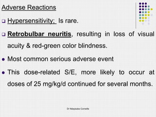 Adverse Reactions
 Hypersensitivity; Is rare.
 Retrobulbar neuritis, resulting in loss of visual
acuity & red-green color blindness.
 Most common serious adverse event
 This dose-related S/E, more likely to occur at
doses of 25 mg/kg/d continued for several months.
Dr Ndayisaba Corneille
 