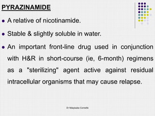 PYRAZINAMIDE
 A relative of nicotinamide.
 Stable & slightly soluble in water.
 An important front-line drug used in conjunction
with H&R in short-course (ie, 6-month) regimens
as a "sterilizing" agent active against residual
intracellular organisms that may cause relapse.
Dr Ndayisaba Corneille
 