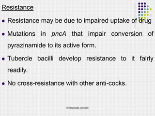 Resistance
 Resistance may be due to impaired uptake of drug
 Mutations in pncA that impair conversion of
pyrazinamide to its active form.
 Tubercle bacilli develop resistance to it fairly
readily.
 No cross-resistance with other anti-cocks.
Dr Ndayisaba Corneille
 