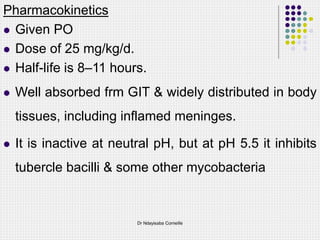 Pharmacokinetics
 Given PO
 Dose of 25 mg/kg/d.
 Half-life is 8–11 hours.
 Well absorbed frm GIT & widely distributed in body
tissues, including inflamed meninges.
 It is inactive at neutral pH, but at pH 5.5 it inhibits
tubercle bacilli & some other mycobacteria
Dr Ndayisaba Corneille
 