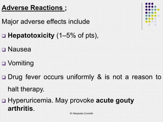 Adverse Reactions ;
Major adverse effects include
 Hepatotoxicity (1–5% of pts),
 Nausea
 Vomiting
 Drug fever occurs uniformly & is not a reason to
halt therapy.
 Hyperuricemia. May provoke acute gouty
arthritis.
Dr Ndayisaba Corneille
 