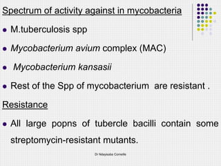 Spectrum of activity against in mycobacteria
 M.tuberculosis spp
 Mycobacterium avium complex (MAC)
 Mycobacterium kansasii
 Rest of the Spp of mycobacterium are resistant .
Resistance
 All large popns of tubercle bacilli contain some
streptomycin-resistant mutants.
Dr Ndayisaba Corneille
 