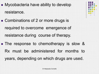  Mycobacteria have ability to develop
resistance.
 Combinations of 2 or more drugs is
required to overcome emergence of
resistance during course of therapy.
 The response to chemotherapy is slow &
Rx must be administered for months to
years, depending on which drugs are used.
Dr Ndayisaba Corneille
 