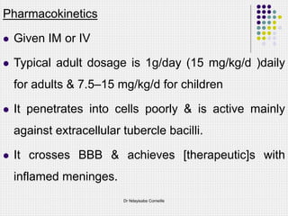 Pharmacokinetics
 Given IM or IV
 Typical adult dosage is 1g/day (15 mg/kg/d )daily
for adults & 7.5–15 mg/kg/d for children
 It penetrates into cells poorly & is active mainly
against extracellular tubercle bacilli.
 It crosses BBB & achieves [therapeutic]s with
inflamed meninges.
Dr Ndayisaba Corneille
 