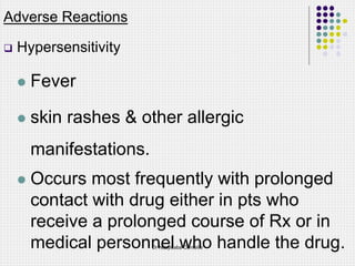 Adverse Reactions
 Hypersensitivity
 Fever
 skin rashes & other allergic
manifestations.
 Occurs most frequently with prolonged
contact with drug either in pts who
receive a prolonged course of Rx or in
medical personnel who handle the drug.
Dr Ndayisaba Corneille
 