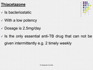 Thiacetazone
 Is bacteriostatic
 With a low potency
 Dosage is 2.5mg/day
 Is the only essential anti-TB drug that can not be
given intermittently e.g. 2 timely weekly
Dr Ndayisaba Corneille
 