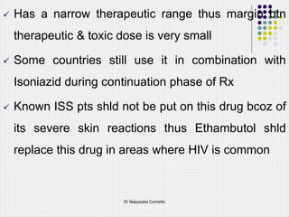  Has a narrow therapeutic range thus margin btn
therapeutic & toxic dose is very small
 Some countries still use it in combination with
Isoniazid during continuation phase of Rx
 Known ISS pts shld not be put on this drug bcoz of
its severe skin reactions thus Ethambutol shld
replace this drug in areas where HIV is common
Dr Ndayisaba Corneille
 