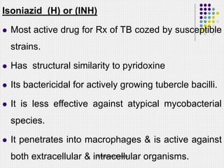 Isoniazid (H) or (INH)
 Most active drug for Rx of TB cozed by susceptible
strains.
 Has structural similarity to pyridoxine
 Its bactericidal for actively growing tubercle bacilli.
 It is less effective against atypical mycobacterial
species.
 It penetrates into macrophages & is active against
both extracellular & intracellular organisms.
Dr Ndayisaba Corneille
 