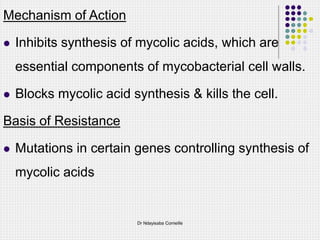 Mechanism of Action
 Inhibits synthesis of mycolic acids, which are
essential components of mycobacterial cell walls.
 Blocks mycolic acid synthesis & kills the cell.
Basis of Resistance
 Mutations in certain genes controlling synthesis of
mycolic acids
Dr Ndayisaba Corneille
 