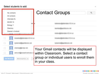 Google Education TrainerJohn R. Sowash | @jrsowash | ElectricEducator.com
Your Gmail contacts will be displayed
within Classroom. Select a contact
group or individual users to enroll them
in your class.
Contact Groups
 