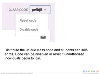 Google Education TrainerJohn R. Sowash | @jrsowash | ElectricEducator.com
Distribute the unique class code and students can self-
enroll. Code can be disabled or reset if unauthorized
individuals begin to join.
 