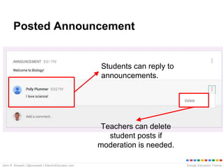 Google Education TrainerJohn R. Sowash | @jrsowash | ElectricEducator.com
Posted Announcement
Students can reply to
announcements.
Teachers can delete
student posts if
moderation is needed.
 